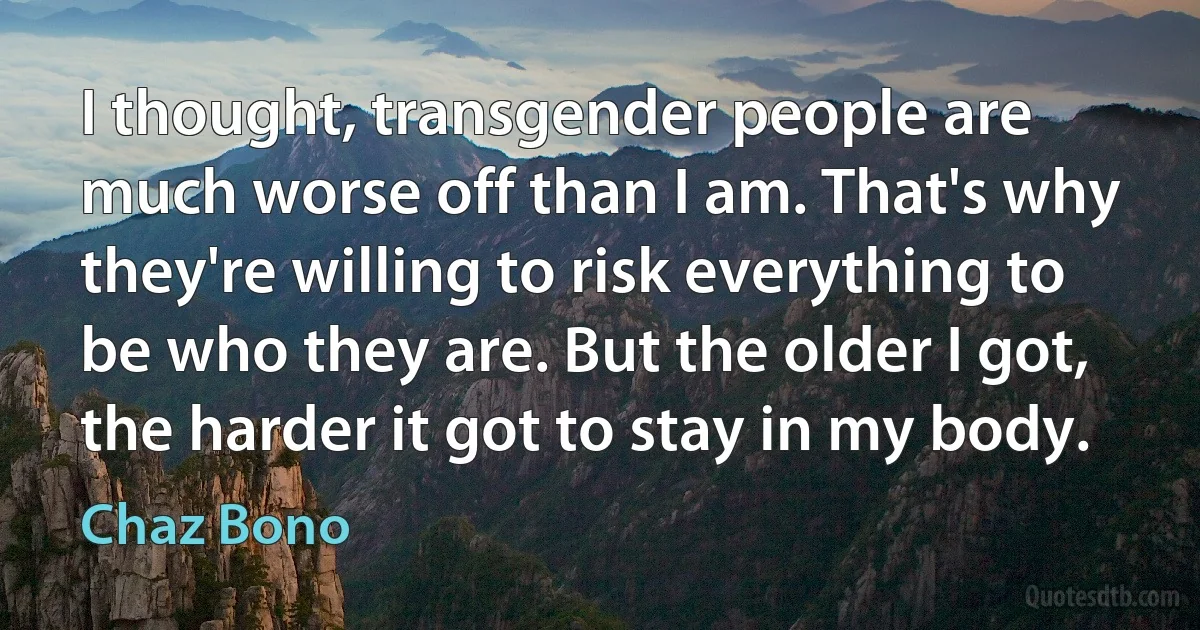 I thought, transgender people are much worse off than I am. That's why they're willing to risk everything to be who they are. But the older I got, the harder it got to stay in my body. (Chaz Bono)