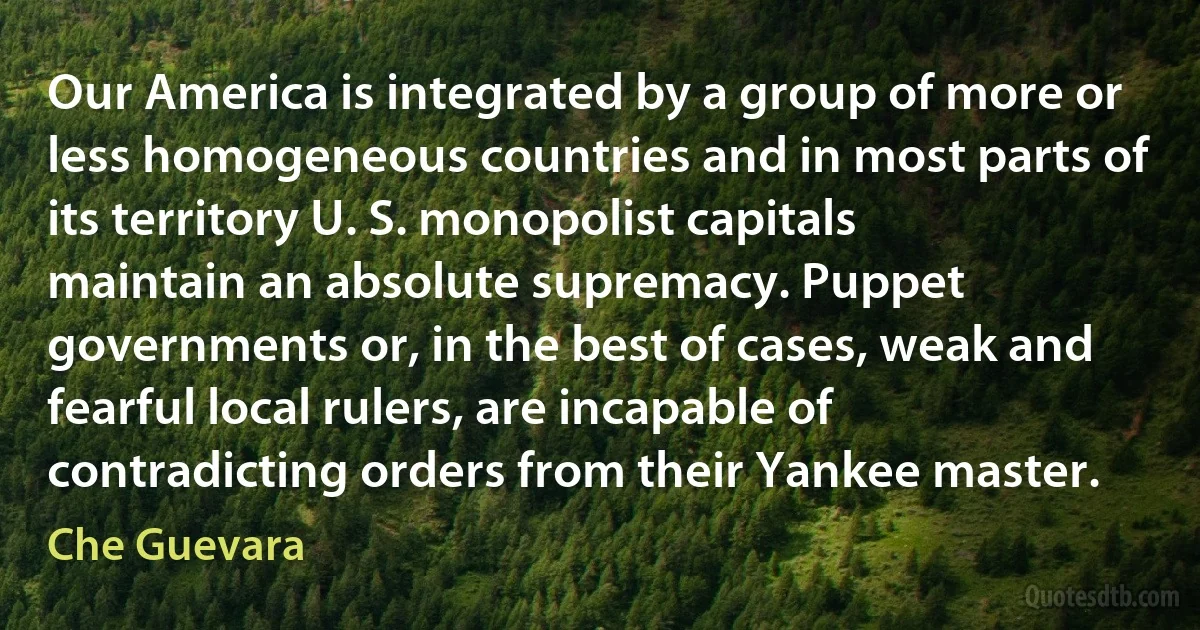 Our America is integrated by a group of more or less homogeneous countries and in most parts of its territory U. S. monopolist capitals maintain an absolute supremacy. Puppet governments or, in the best of cases, weak and fearful local rulers, are incapable of contradicting orders from their Yankee master. (Che Guevara)