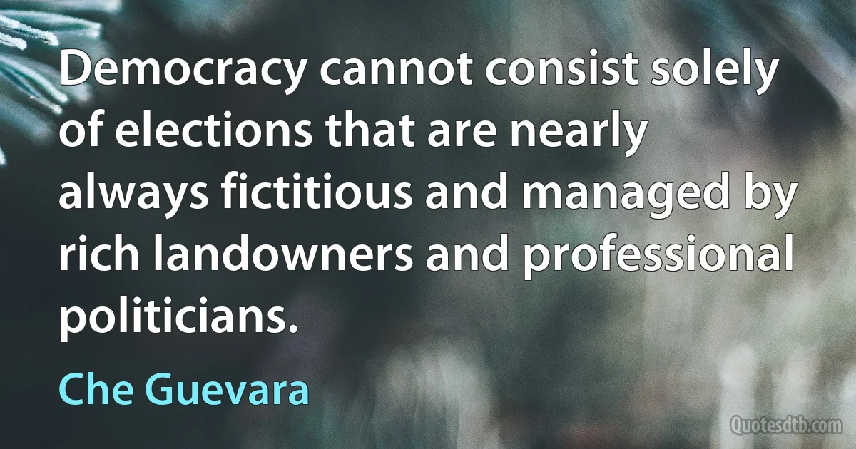 Democracy cannot consist solely of elections that are nearly always fictitious and managed by rich landowners and professional politicians. (Che Guevara)