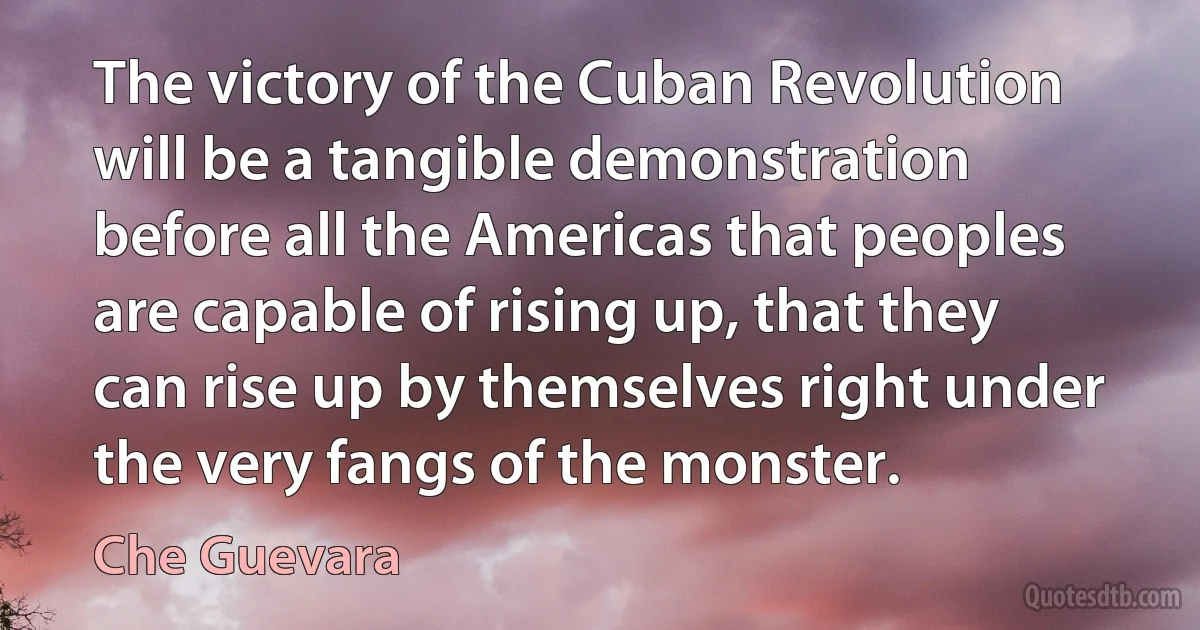 The victory of the Cuban Revolution will be a tangible demonstration before all the Americas that peoples are capable of rising up, that they can rise up by themselves right under the very fangs of the monster. (Che Guevara)