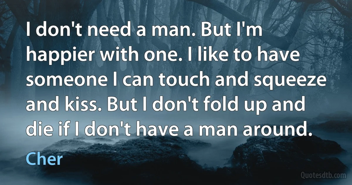 I don't need a man. But I'm happier with one. I like to have someone I can touch and squeeze and kiss. But I don't fold up and die if I don't have a man around. (Cher)