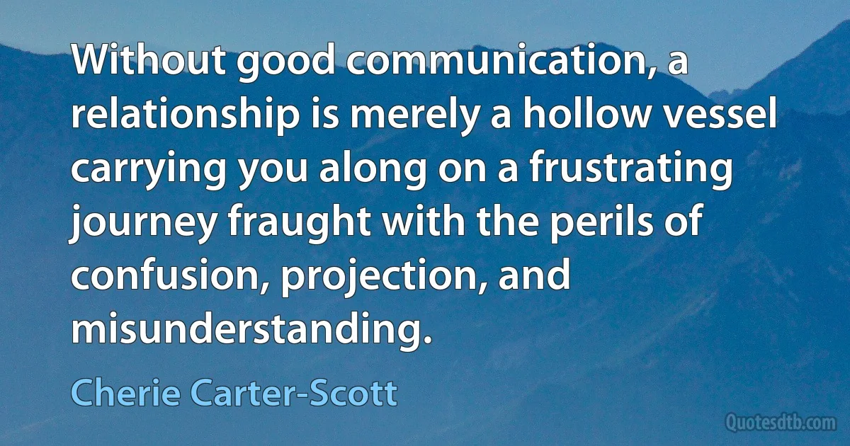 Without good communication, a relationship is merely a hollow vessel carrying you along on a frustrating journey fraught with the perils of confusion, projection, and misunderstanding. (Cherie Carter-Scott)