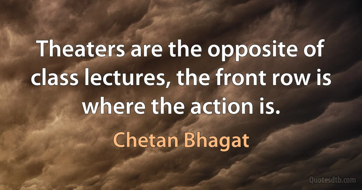 Theaters are the opposite of class lectures, the front row is where the action is. (Chetan Bhagat)