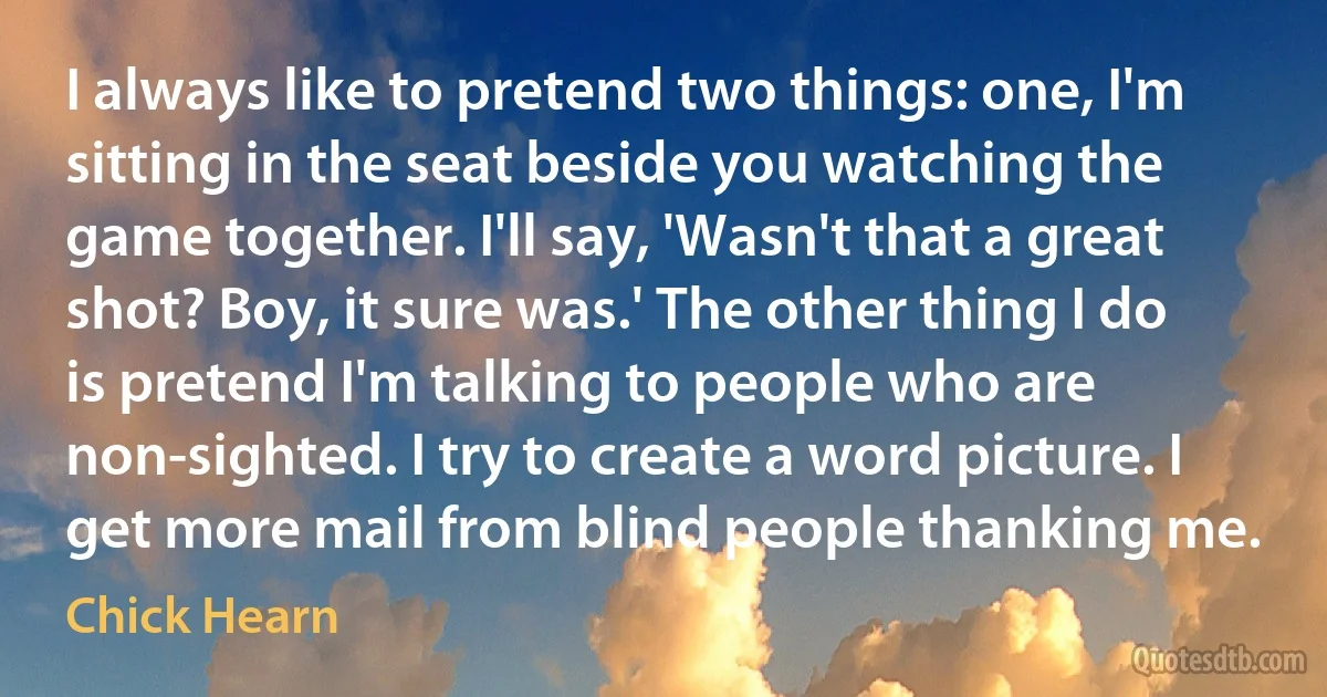 I always like to pretend two things: one, I'm sitting in the seat beside you watching the game together. I'll say, 'Wasn't that a great shot? Boy, it sure was.' The other thing I do is pretend I'm talking to people who are non-sighted. I try to create a word picture. I get more mail from blind people thanking me. (Chick Hearn)