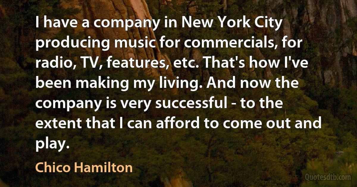 I have a company in New York City producing music for commercials, for radio, TV, features, etc. That's how I've been making my living. And now the company is very successful - to the extent that I can afford to come out and play. (Chico Hamilton)