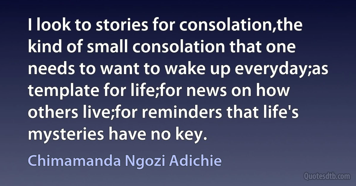 I look to stories for consolation,the kind of small consolation that one needs to want to wake up everyday;as template for life;for news on how others live;for reminders that life's mysteries have no key. (Chimamanda Ngozi Adichie)