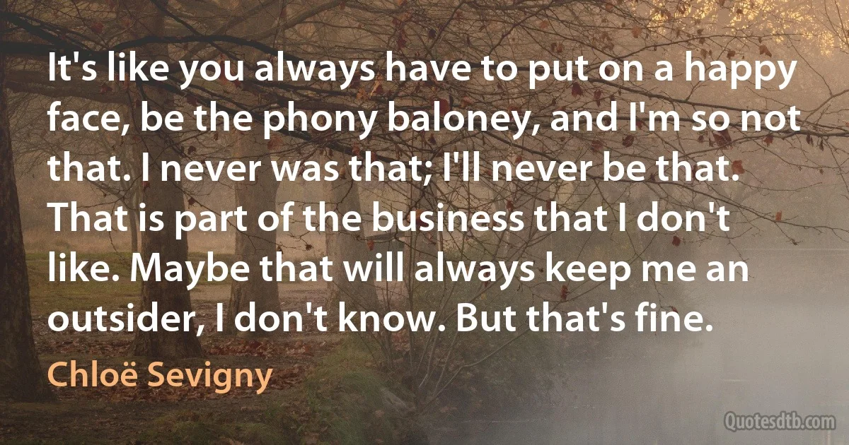 It's like you always have to put on a happy face, be the phony baloney, and I'm so not that. I never was that; I'll never be that. That is part of the business that I don't like. Maybe that will always keep me an outsider, I don't know. But that's fine. (Chloë Sevigny)