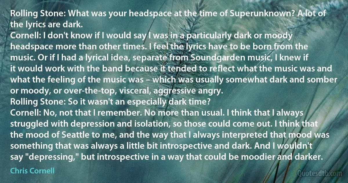 Rolling Stone: What was your headspace at the time of Superunknown? A lot of the lyrics are dark.
Cornell: I don't know if I would say I was in a particularly dark or moody headspace more than other times. I feel the lyrics have to be born from the music. Or if I had a lyrical idea, separate from Soundgarden music, I knew if it would work with the band because it tended to reflect what the music was and what the feeling of the music was – which was usually somewhat dark and somber or moody, or over-the-top, visceral, aggressive angry.
Rolling Stone: So it wasn't an especially dark time?
Cornell: No, not that I remember. No more than usual. I think that I always struggled with depression and isolation, so those could come out. I think that the mood of Seattle to me, and the way that I always interpreted that mood was something that was always a little bit introspective and dark. And I wouldn't say "depressing," but introspective in a way that could be moodier and darker. (Chris Cornell)