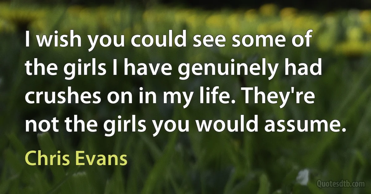 I wish you could see some of the girls I have genuinely had crushes on in my life. They're not the girls you would assume. (Chris Evans)