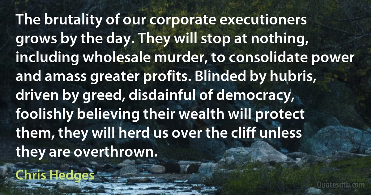 The brutality of our corporate executioners grows by the day. They will stop at nothing, including wholesale murder, to consolidate power and amass greater profits. Blinded by hubris, driven by greed, disdainful of democracy, foolishly believing their wealth will protect them, they will herd us over the cliff unless they are overthrown. (Chris Hedges)