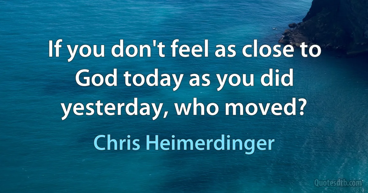 If you don't feel as close to God today as you did yesterday, who moved? (Chris Heimerdinger)