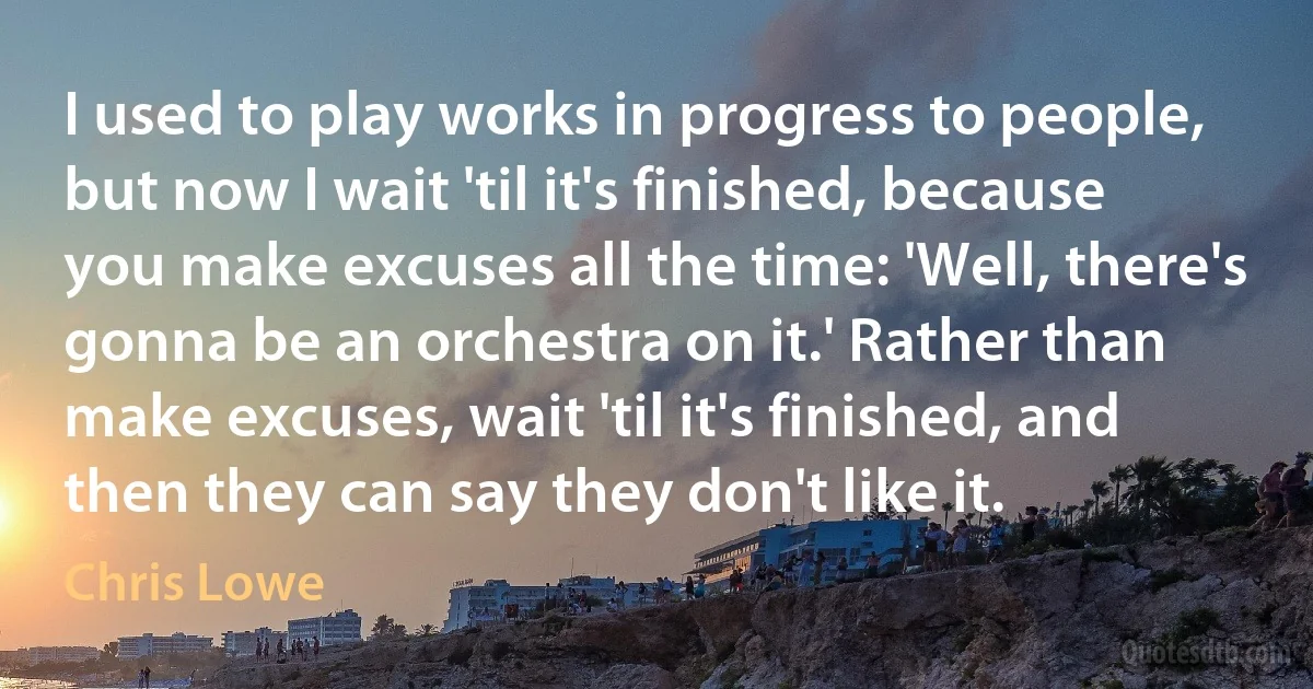 I used to play works in progress to people, but now I wait 'til it's finished, because you make excuses all the time: 'Well, there's gonna be an orchestra on it.' Rather than make excuses, wait 'til it's finished, and then they can say they don't like it. (Chris Lowe)