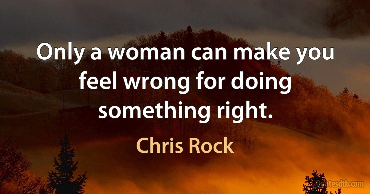 Only a woman can make you feel wrong for doing something right. (Chris Rock)