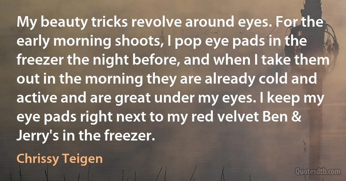 My beauty tricks revolve around eyes. For the early morning shoots, I pop eye pads in the freezer the night before, and when I take them out in the morning they are already cold and active and are great under my eyes. I keep my eye pads right next to my red velvet Ben & Jerry's in the freezer. (Chrissy Teigen)