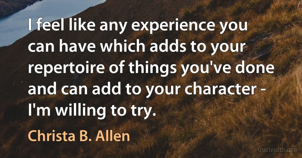 I feel like any experience you can have which adds to your repertoire of things you've done and can add to your character - I'm willing to try. (Christa B. Allen)