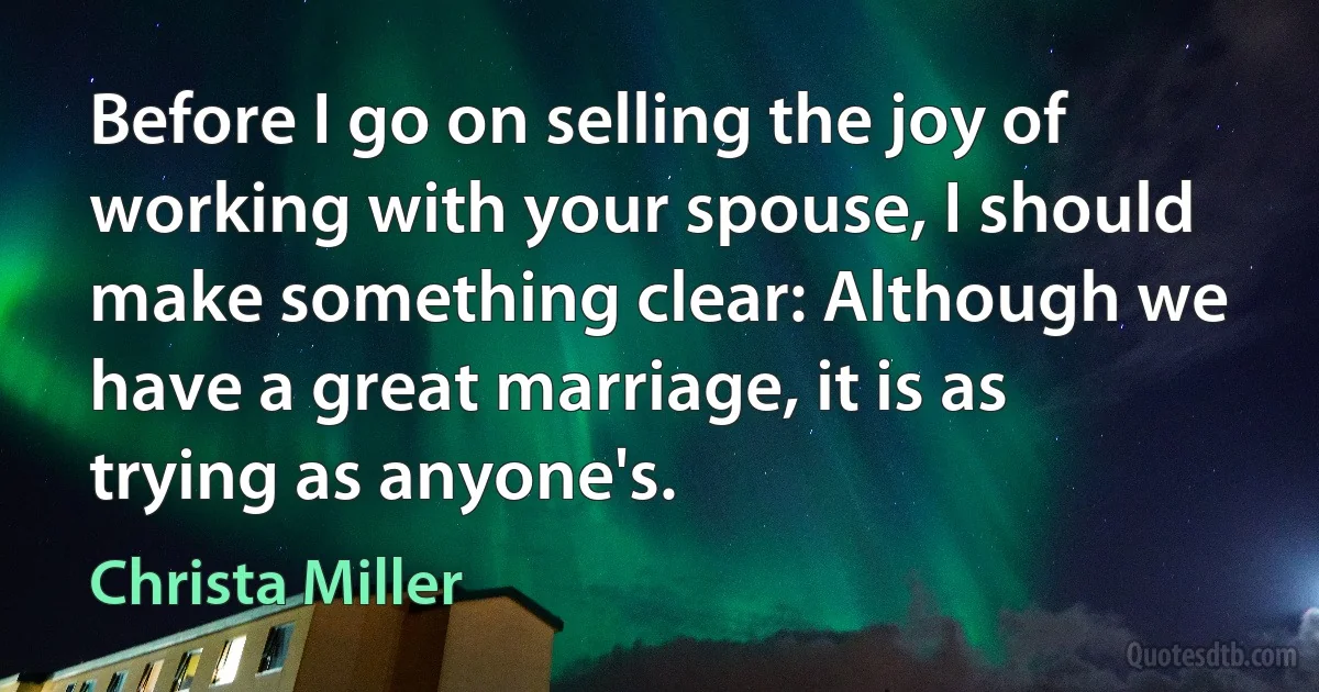 Before I go on selling the joy of working with your spouse, I should make something clear: Although we have a great marriage, it is as trying as anyone's. (Christa Miller)