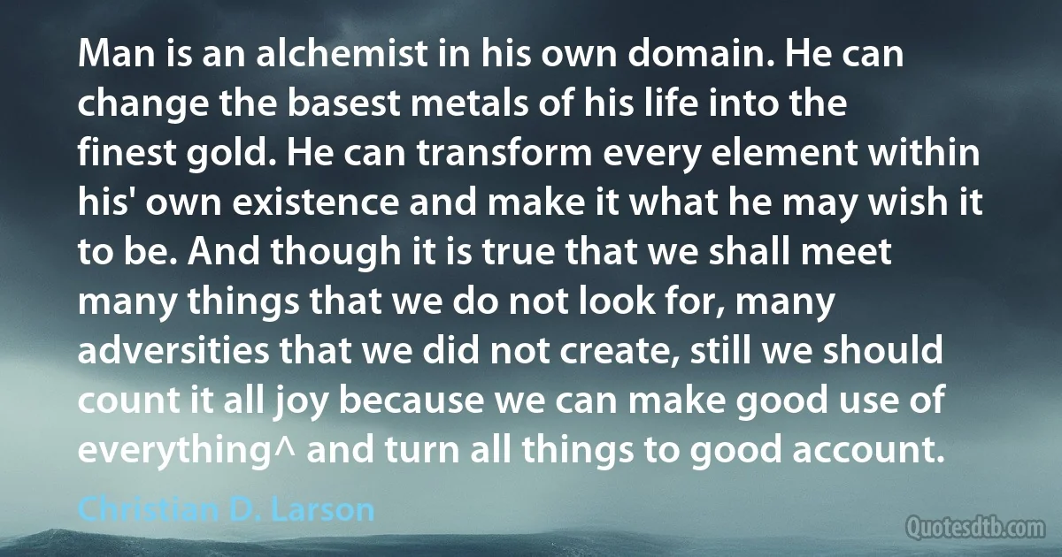 Man is an alchemist in his own domain. He can change the basest metals of his life into the finest gold. He can transform every element within his' own existence and make it what he may wish it to be. And though it is true that we shall meet many things that we do not look for, many adversities that we did not create, still we should count it all joy because we can make good use of everything^ and turn all things to good account. (Christian D. Larson)