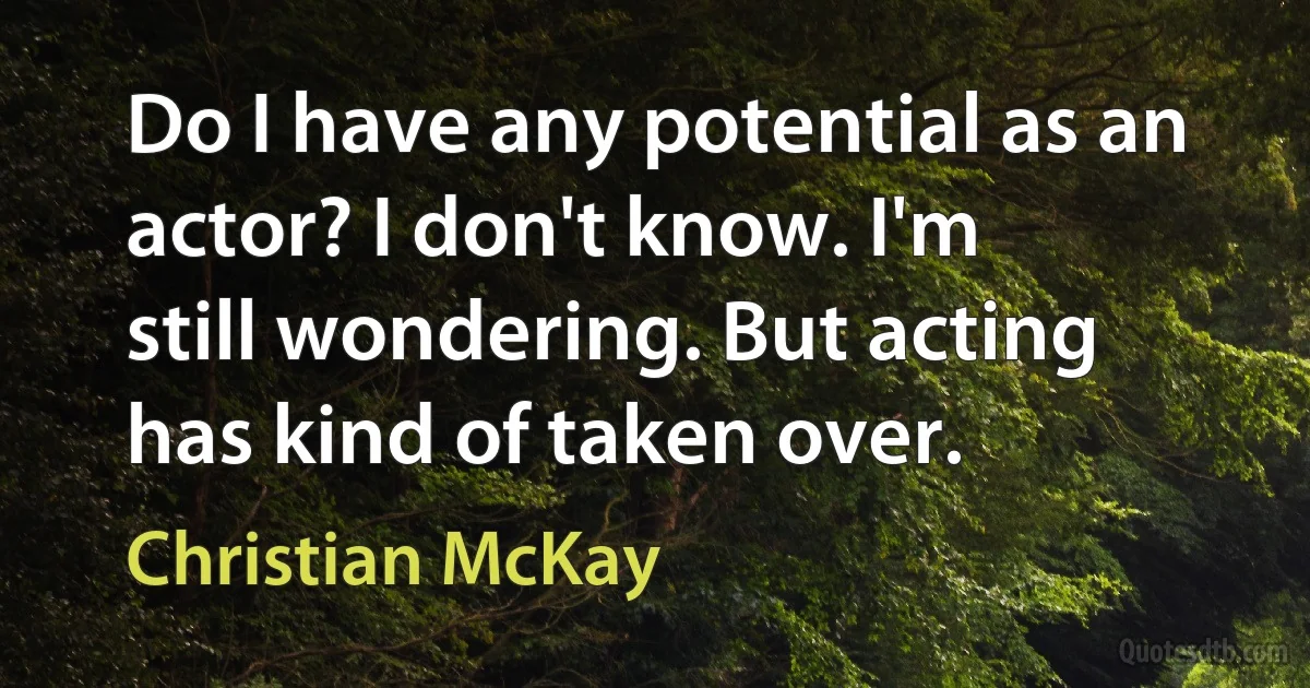 Do I have any potential as an actor? I don't know. I'm still wondering. But acting has kind of taken over. (Christian McKay)