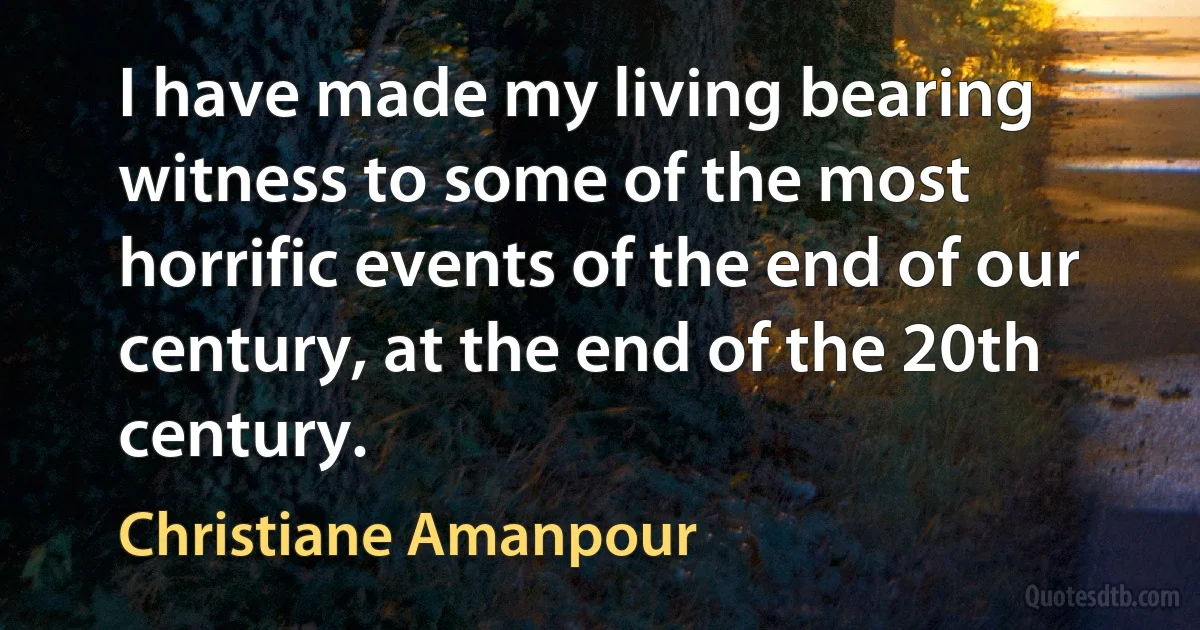 I have made my living bearing witness to some of the most horrific events of the end of our century, at the end of the 20th century. (Christiane Amanpour)