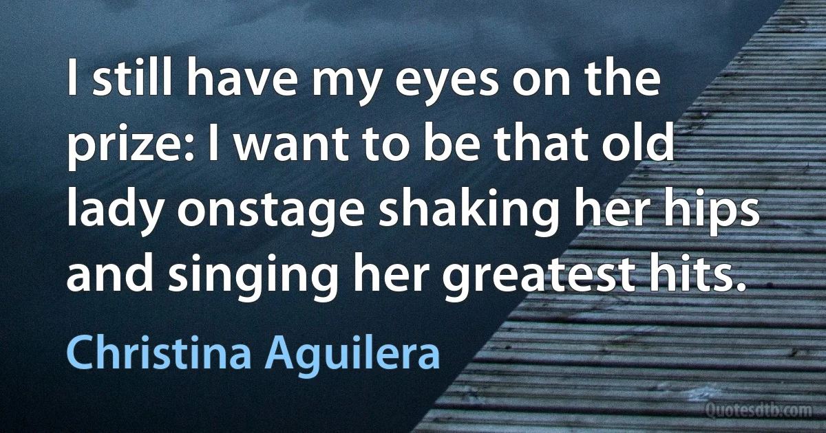 I still have my eyes on the prize: I want to be that old lady onstage shaking her hips and singing her greatest hits. (Christina Aguilera)