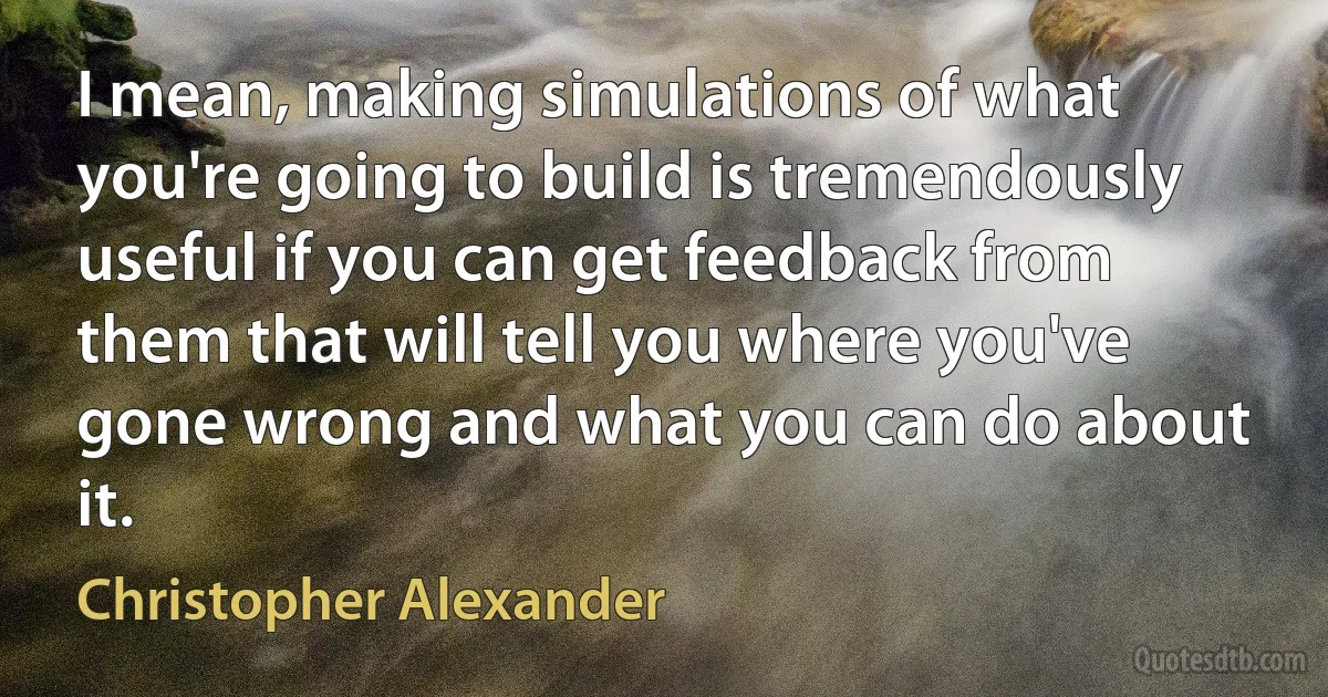 I mean, making simulations of what you're going to build is tremendously useful if you can get feedback from them that will tell you where you've gone wrong and what you can do about it. (Christopher Alexander)