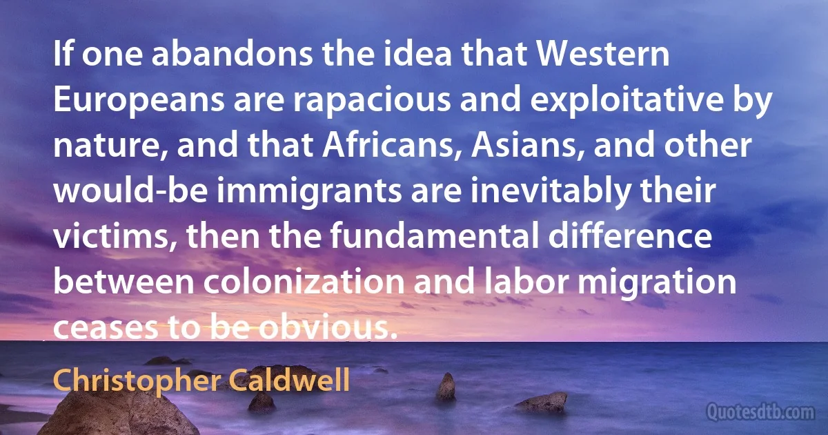 If one abandons the idea that Western Europeans are rapacious and exploitative by nature, and that Africans, Asians, and other would-be immigrants are inevitably their victims, then the fundamental difference between colonization and labor migration ceases to be obvious. (Christopher Caldwell)