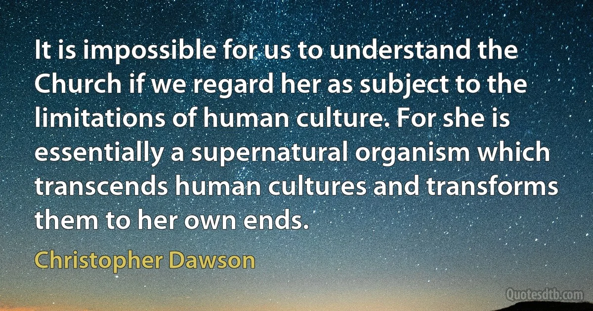 It is impossible for us to understand the Church if we regard her as subject to the limitations of human culture. For she is essentially a supernatural organism which transcends human cultures and transforms them to her own ends. (Christopher Dawson)