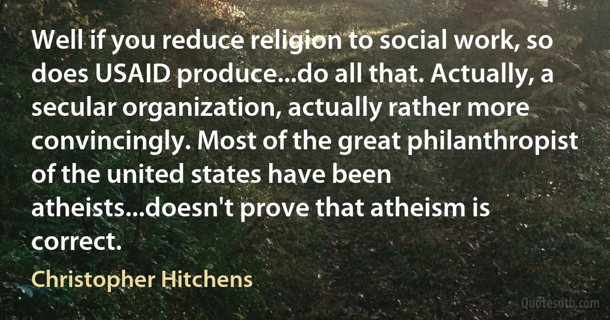 Well if you reduce religion to social work, so does USAID produce...do all that. Actually, a secular organization, actually rather more convincingly. Most of the great philanthropist of the united states have been atheists...doesn't prove that atheism is correct. (Christopher Hitchens)