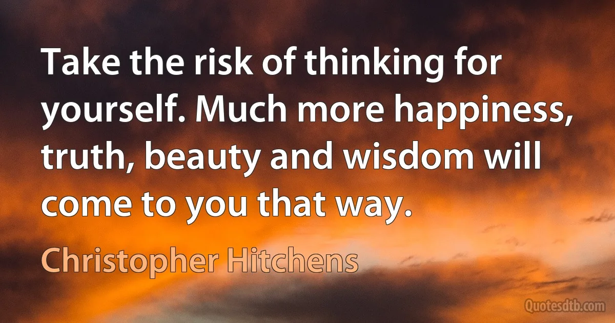 Take the risk of thinking for yourself. Much more happiness, truth, beauty and wisdom will come to you that way. (Christopher Hitchens)