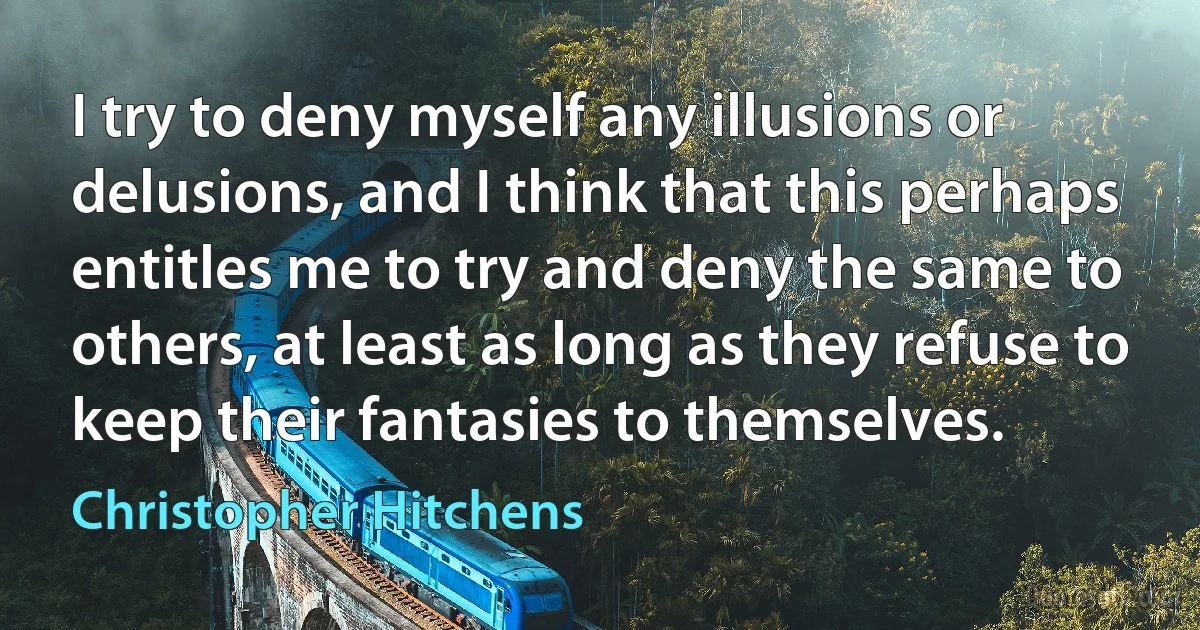 I try to deny myself any illusions or delusions, and I think that this perhaps entitles me to try and deny the same to others, at least as long as they refuse to keep their fantasies to themselves. (Christopher Hitchens)