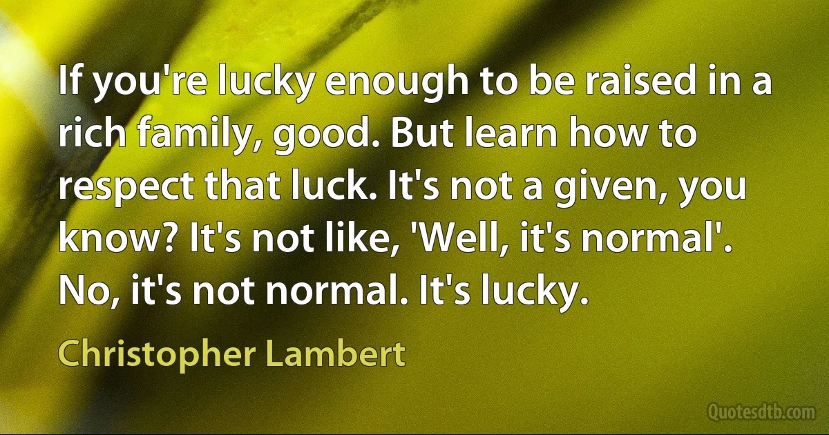 If you're lucky enough to be raised in a rich family, good. But learn how to respect that luck. It's not a given, you know? It's not like, 'Well, it's normal'. No, it's not normal. It's lucky. (Christopher Lambert)