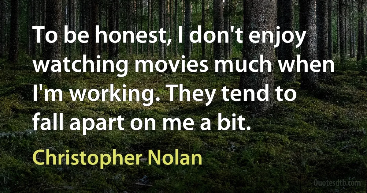 To be honest, I don't enjoy watching movies much when I'm working. They tend to fall apart on me a bit. (Christopher Nolan)