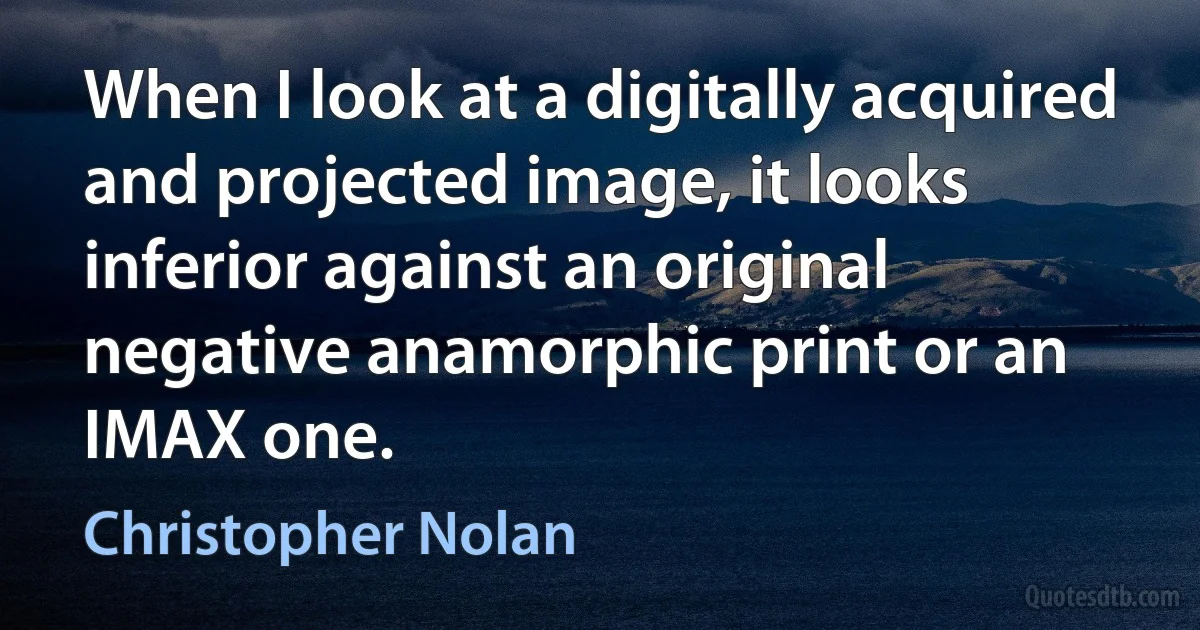 When I look at a digitally acquired and projected image, it looks inferior against an original negative anamorphic print or an IMAX one. (Christopher Nolan)