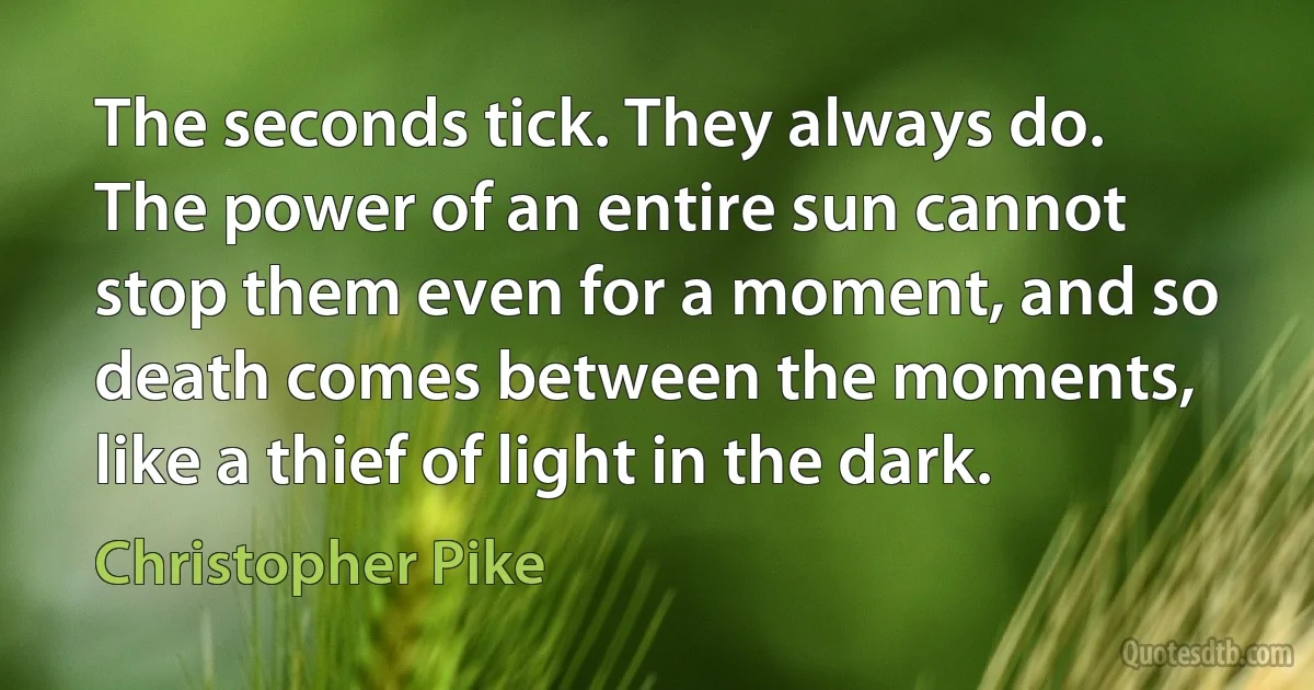 The seconds tick. They always do. The power of an entire sun cannot stop them even for a moment, and so death comes between the moments, like a thief of light in the dark. (Christopher Pike)