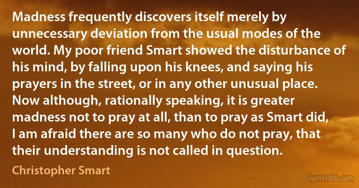 Madness frequently discovers itself merely by unnecessary deviation from the usual modes of the world. My poor friend Smart showed the disturbance of his mind, by falling upon his knees, and saying his prayers in the street, or in any other unusual place. Now although, rationally speaking, it is greater madness not to pray at all, than to pray as Smart did, I am afraid there are so many who do not pray, that their understanding is not called in question. (Christopher Smart)