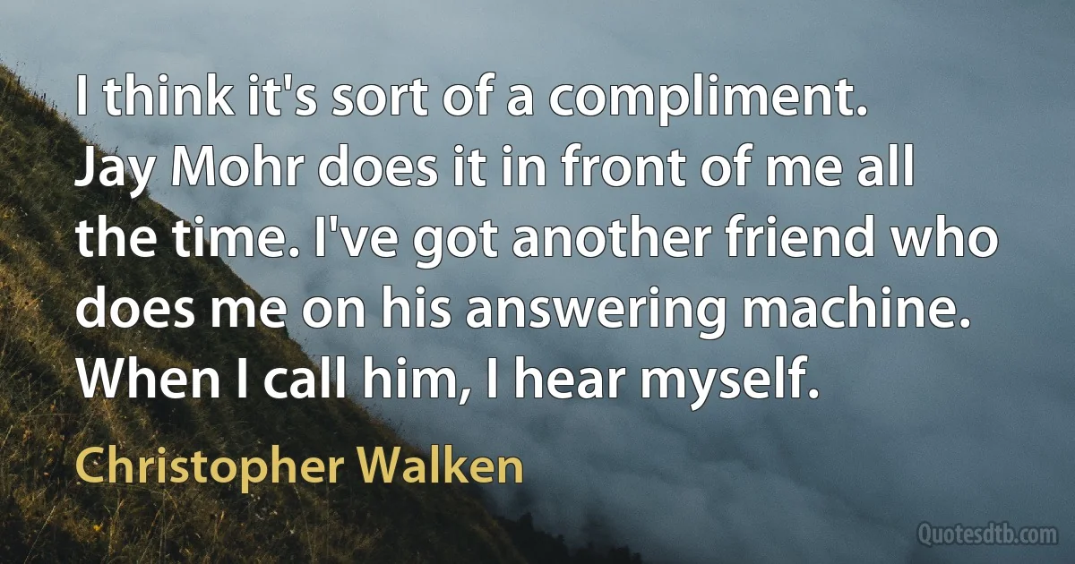 I think it's sort of a compliment. Jay Mohr does it in front of me all the time. I've got another friend who does me on his answering machine. When I call him, I hear myself. (Christopher Walken)