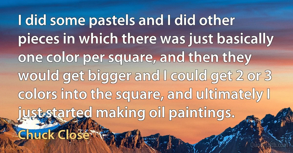 I did some pastels and I did other pieces in which there was just basically one color per square, and then they would get bigger and I could get 2 or 3 colors into the square, and ultimately I just started making oil paintings. (Chuck Close)