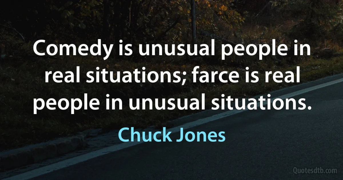 Comedy is unusual people in real situations; farce is real people in unusual situations. (Chuck Jones)