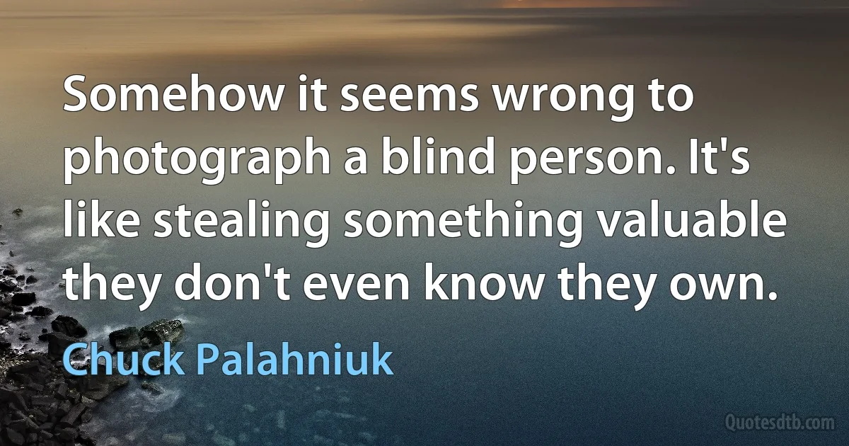 Somehow it seems wrong to photograph a blind person. It's like stealing something valuable they don't even know they own. (Chuck Palahniuk)