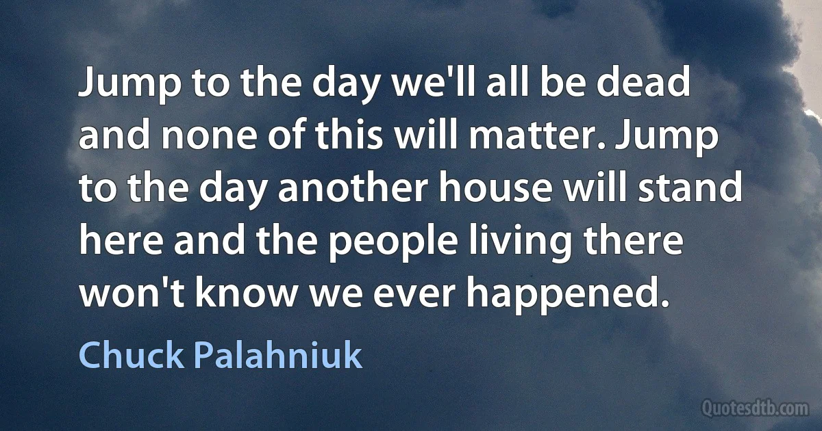 Jump to the day we'll all be dead and none of this will matter. Jump to the day another house will stand here and the people living there won't know we ever happened. (Chuck Palahniuk)