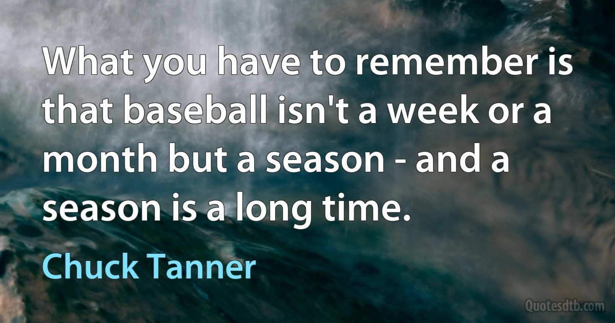 What you have to remember is that baseball isn't a week or a month but a season - and a season is a long time. (Chuck Tanner)