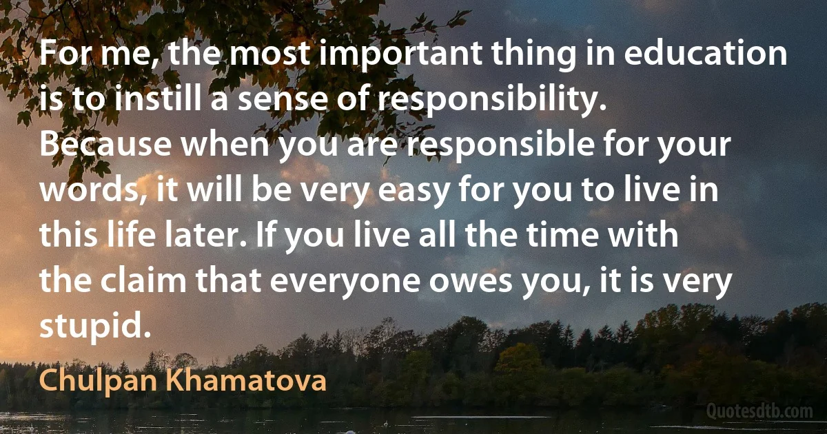 For me, the most important thing in education is to instill a sense of responsibility. Because when you are responsible for your words, it will be very easy for you to live in this life later. If you live all the time with the claim that everyone owes you, it is very stupid. (Chulpan Khamatova)