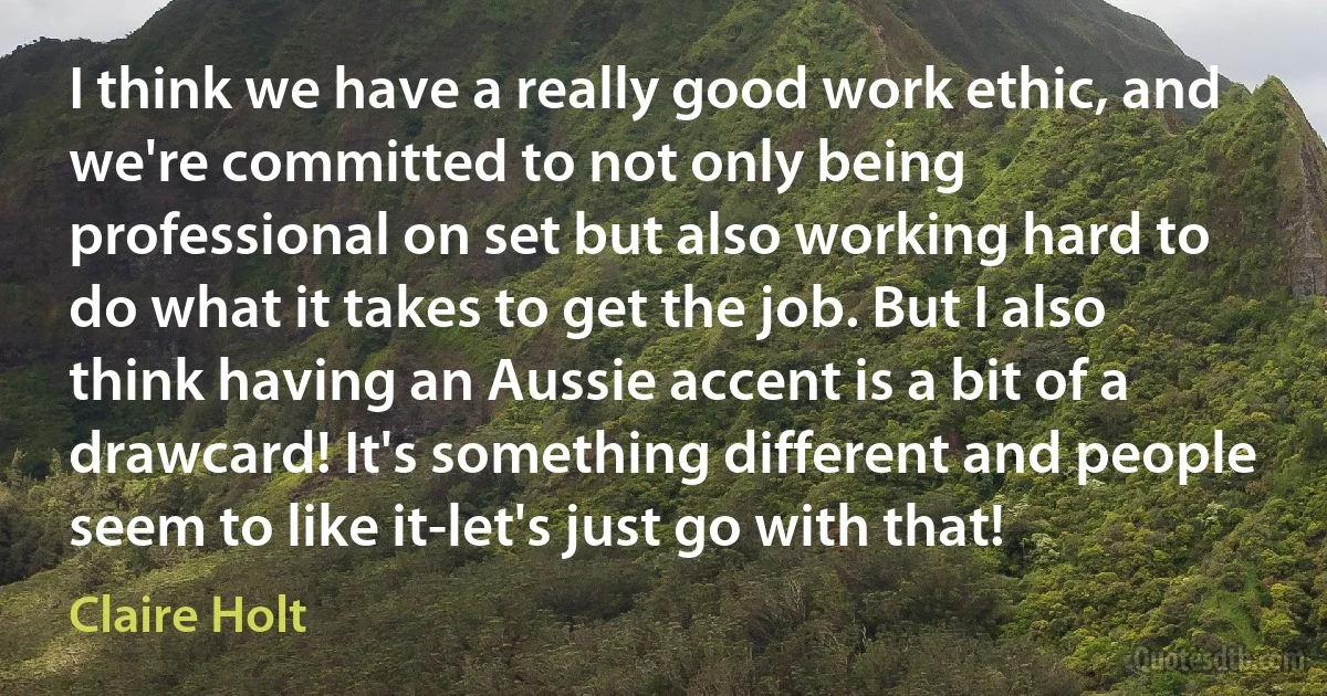 I think we have a really good work ethic, and we're committed to not only being professional on set but also working hard to do what it takes to get the job. But I also think having an Aussie accent is a bit of a drawcard! It's something different and people seem to like it-let's just go with that! (Claire Holt)