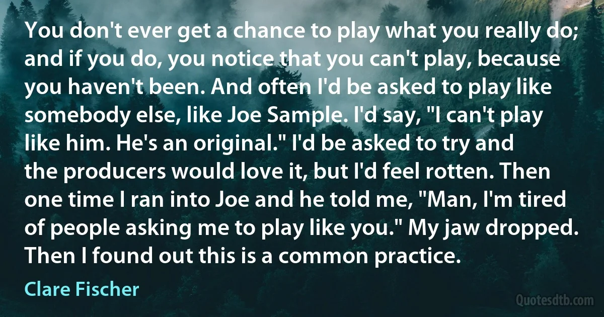 You don't ever get a chance to play what you really do; and if you do, you notice that you can't play, because you haven't been. And often I'd be asked to play like somebody else, like Joe Sample. I'd say, "I can't play like him. He's an original." I'd be asked to try and the producers would love it, but I'd feel rotten. Then one time I ran into Joe and he told me, "Man, I'm tired of people asking me to play like you." My jaw dropped. Then I found out this is a common practice. (Clare Fischer)