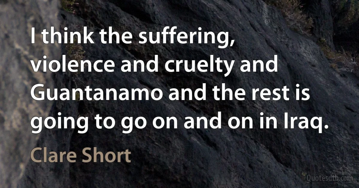 I think the suffering, violence and cruelty and Guantanamo and the rest is going to go on and on in Iraq. (Clare Short)