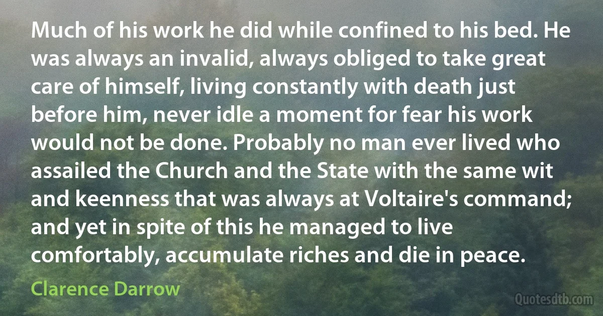 Much of his work he did while confined to his bed. He was always an invalid, always obliged to take great care of himself, living constantly with death just before him, never idle a moment for fear his work would not be done. Probably no man ever lived who assailed the Church and the State with the same wit and keenness that was always at Voltaire's command; and yet in spite of this he managed to live comfortably, accumulate riches and die in peace. (Clarence Darrow)