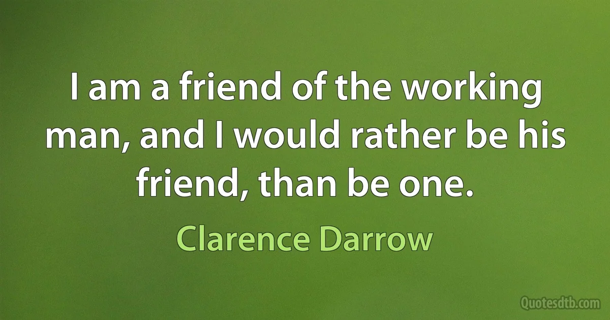 I am a friend of the working man, and I would rather be his friend, than be one. (Clarence Darrow)