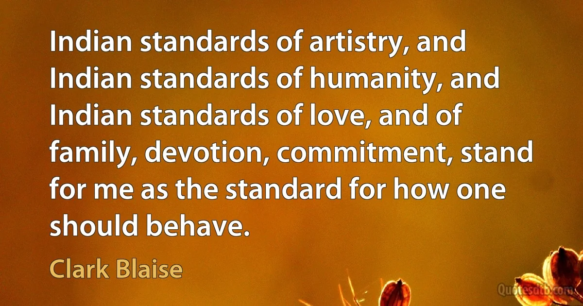 Indian standards of artistry, and Indian standards of humanity, and Indian standards of love, and of family, devotion, commitment, stand for me as the standard for how one should behave. (Clark Blaise)