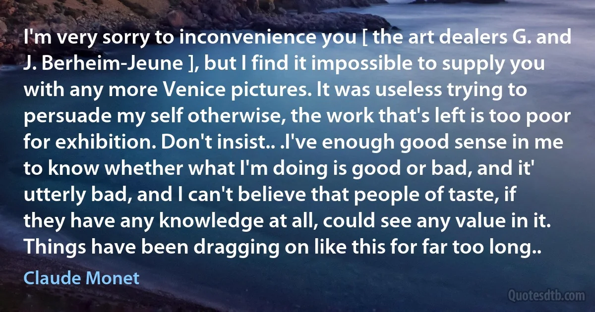 I'm very sorry to inconvenience you [ the art dealers G. and J. Berheim-Jeune ], but I find it impossible to supply you with any more Venice pictures. It was useless trying to persuade my self otherwise, the work that's left is too poor for exhibition. Don't insist.. .I've enough good sense in me to know whether what I'm doing is good or bad, and it' utterly bad, and I can't believe that people of taste, if they have any knowledge at all, could see any value in it. Things have been dragging on like this for far too long.. (Claude Monet)