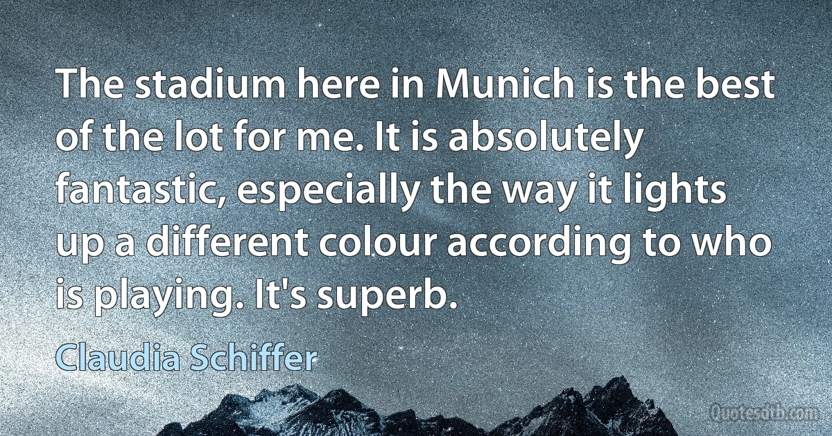 The stadium here in Munich is the best of the lot for me. It is absolutely fantastic, especially the way it lights up a different colour according to who is playing. It's superb. (Claudia Schiffer)